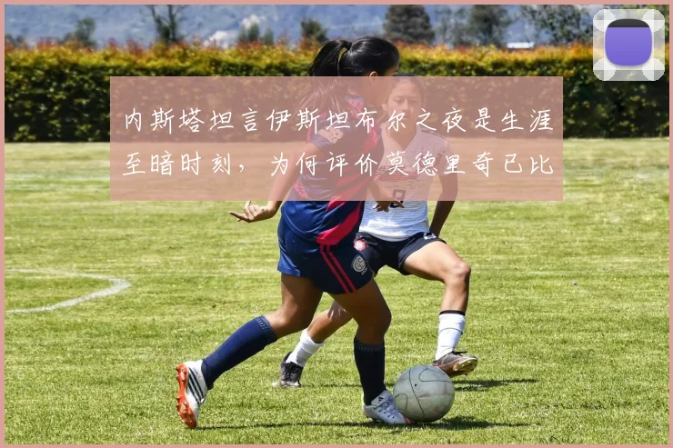 内斯塔坦言伊斯坦布尔之夜是生涯至暗时刻,为何评价莫德里奇已比肩皮尔洛?深度解析两大中场大师