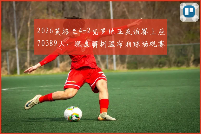 2026英格兰4-2克罗地亚友谊赛上座70389人,深度解析温布利球场观赛人数背后的火爆现象