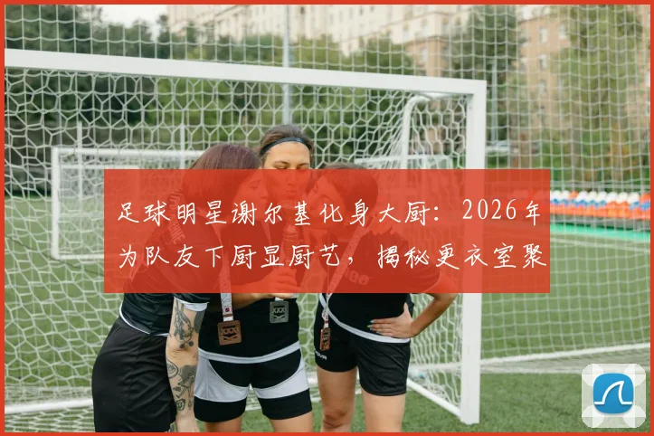 足球明星谢尔基化身大厨：2026年为队友下厨显厨艺，揭秘更衣室聚餐内幕与队友真实评价