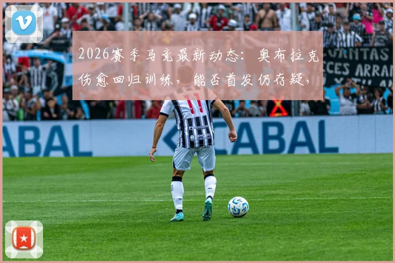 2026赛季马竞最新动态:奥布拉克伤愈回归训练,能否首发仍存疑,门多萨与普比尔已参加全队合练