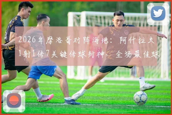 2026年摩洛哥对阵海地：阿什拉夫1射1传7关键传球封神，全场最佳球员技术统计分析与比赛高清集锦回放资源