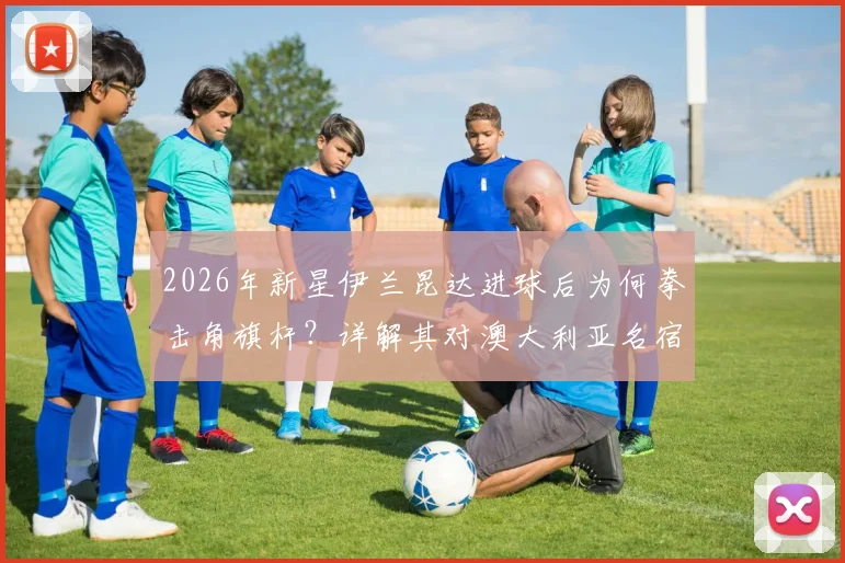 2026年新星伊兰昆达进球后为何拳击角旗杆?详解其对澳大利亚名宿卡希尔的经典传承