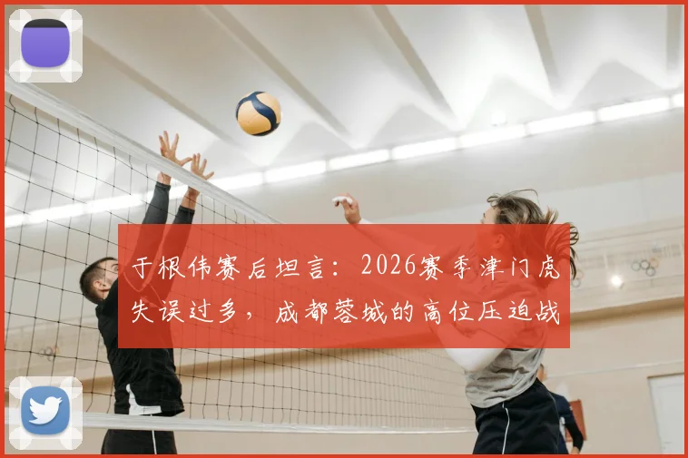 于根伟赛后坦言:2026赛季津门虎失误过多,成都蓉城的高位压迫战术是取胜关键
