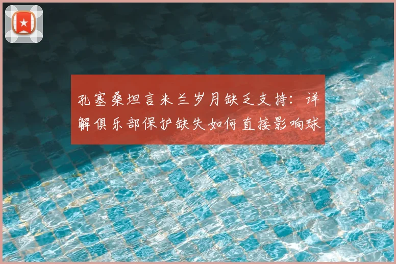 孔塞桑坦言米兰岁月缺乏支持:详解俱乐部保护缺失如何直接影响球员场上表现与更衣室凝聚力