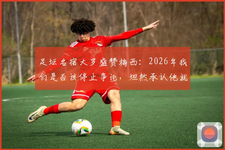 足坛名宿大罗盛赞梅西:2026年我们是否该停止争论,坦然承认他就是GOAT?深度解析各方观点