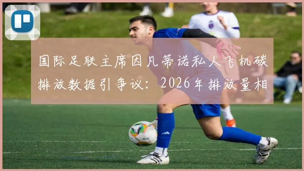 国际足联主席因凡蒂诺私人飞机碳排放数据引争议:2026年排放量相当于35至50名法国人年排放总量,体育界高管环保责任成焦点