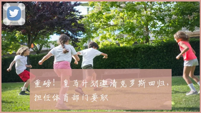 重磅!皇马计划邀请克罗斯回归,担任体育部门要职