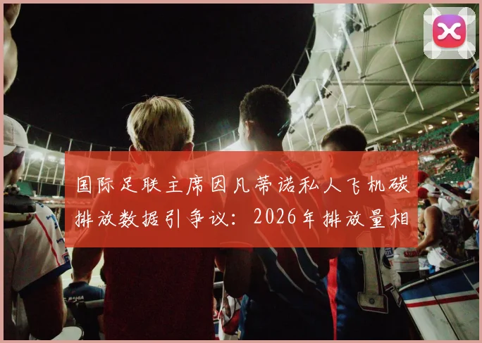 国际足联主席因凡蒂诺私人飞机碳排放数据引争议：2026年排放量相当于35至50名法国人年排放总量，体育界高管环保责任成焦点