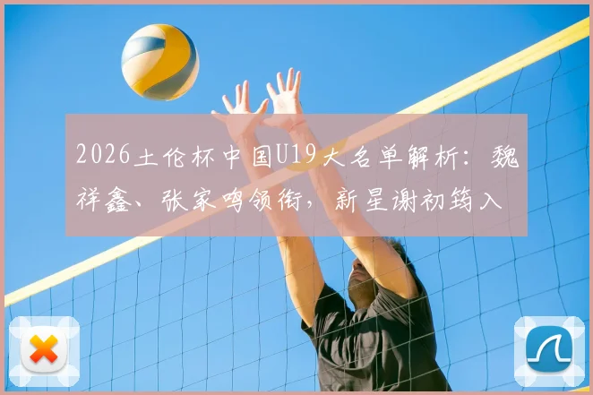 2026土伦杯中国U19大名单解析：魏祥鑫、张家鸣领衔，新星谢初筠入选，附完整球员名单及赛程看点