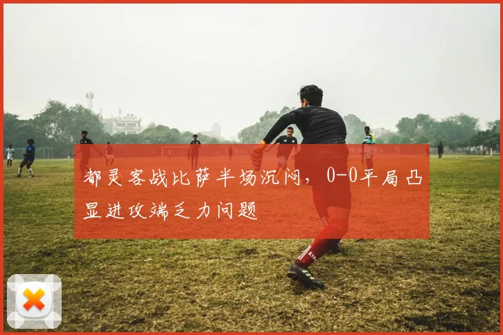 都灵客战比萨半场沉闷，0-0平局凸显进攻端乏力问题