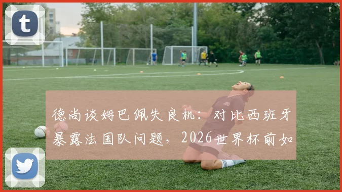 德尚谈姆巴佩失良机:对比西班牙暴露法国队问题,2026世界杯前如何调整?