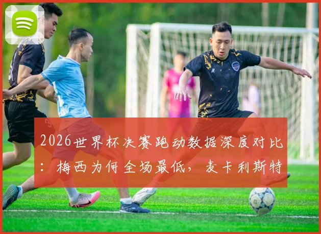 2026世界杯决赛跑动数据深度对比：梅西为何全场最低，麦卡利斯特15千米领跑全场？战术意义解析
