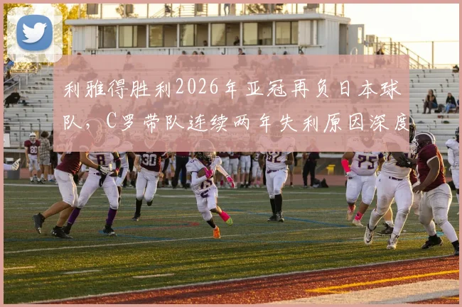 利雅得胜利2026年亚冠再负日本球队,C罗带队连续两年失利原因深度剖析