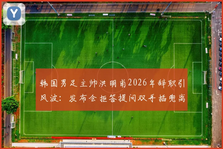 韩国男足主帅洪明甫2026年辞职引风波：发布会拒答提问双手插兜离场，韩媒痛批其态度敷衍失礼