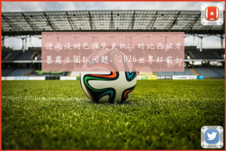 德尚谈姆巴佩失良机:对比西班牙暴露法国队问题,2026世界杯前如何调整?