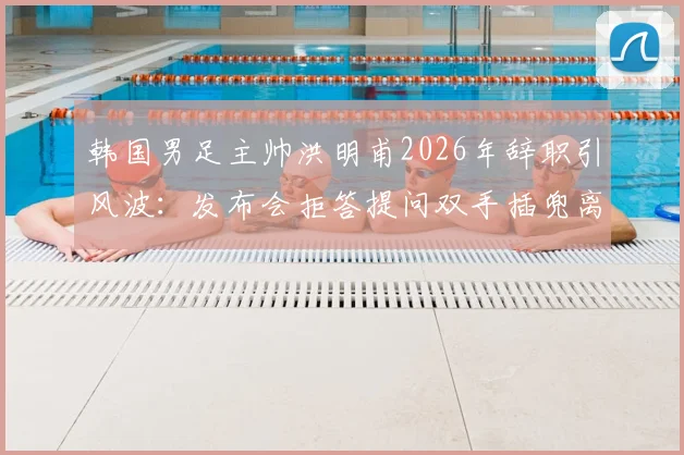 韩国男足主帅洪明甫2026年辞职引风波:发布会拒答提问双手插兜离场,韩媒痛批其态度敷衍失礼