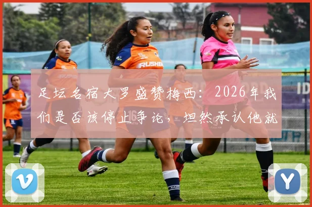 足坛名宿大罗盛赞梅西:2026年我们是否该停止争论,坦然承认他就是GOAT?深度解析各方观点