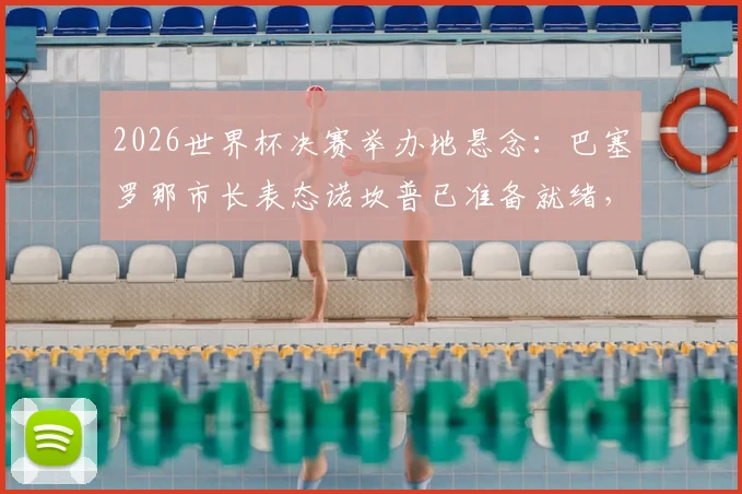 2026世界杯决赛举办地悬念:巴塞罗那市长表态诺坎普已准备就绪,分析其申办优势与球场改造计划