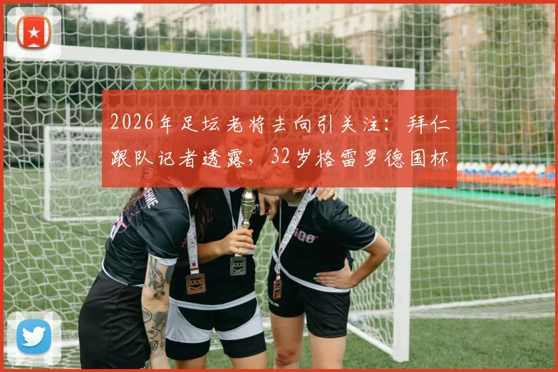 2026年足坛老将去向引关注:拜仁跟队记者透露,32岁格雷罗德国杯决赛后或考虑退役,解析其职业生涯与未来计划