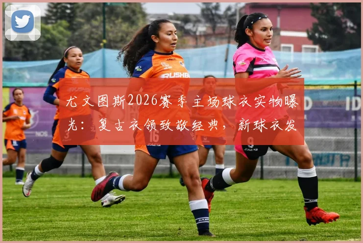 尤文图斯2026赛季主场球衣实物曝光:复古衣领致敬经典,新球衣发售时间与正品购买渠道指南