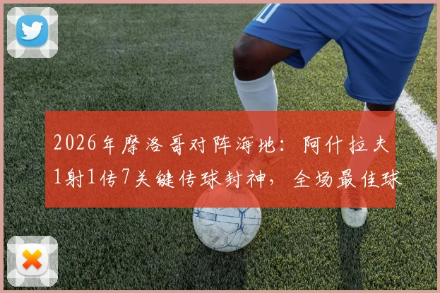 2026年摩洛哥对阵海地:阿什拉夫1射1传7关键传球封神,全场最佳球员技术统计分析与比赛高清集锦回放资源