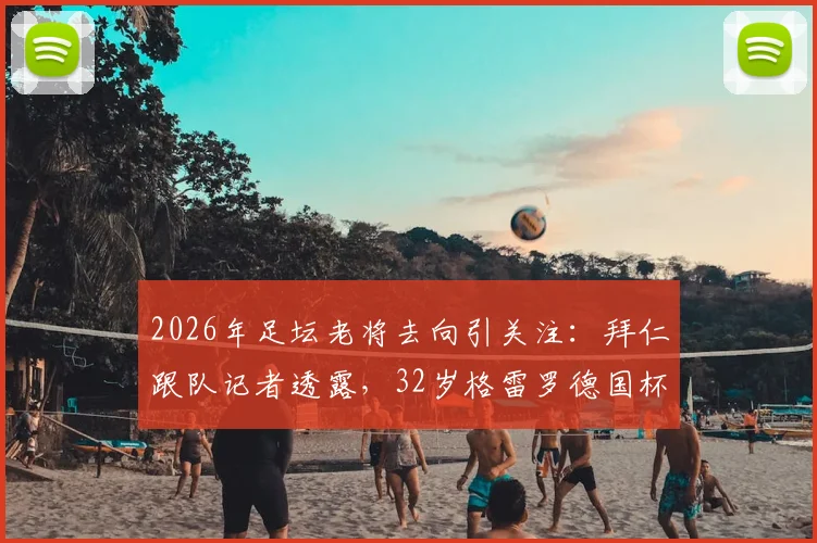 2026年足坛老将去向引关注：拜仁跟队记者透露，32岁格雷罗德国杯决赛后或考虑退役，解析其职业生涯与未来计划