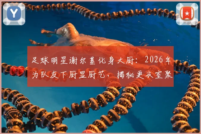 足球明星谢尔基化身大厨:2026年为队友下厨显厨艺,揭秘更衣室聚餐内幕与队友真实评价