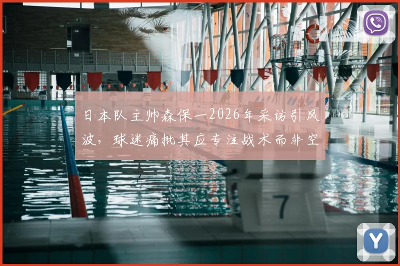 日本队主帅森保一2026年采访引风波,球迷痛批其应专注战术而非空谈