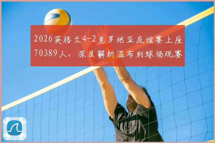 2026英格兰4-2克罗地亚友谊赛上座70389人，深度解析温布利球场观赛人数背后的火爆现象