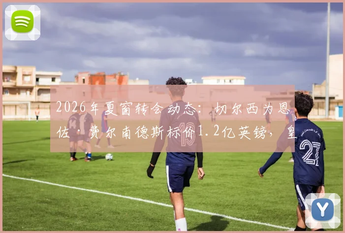 2026年夏窗转会动态：切尔西为恩佐·费尔南德斯标价1.2亿英镑，皇马尚未正式开启谈判，球员未来去向分析