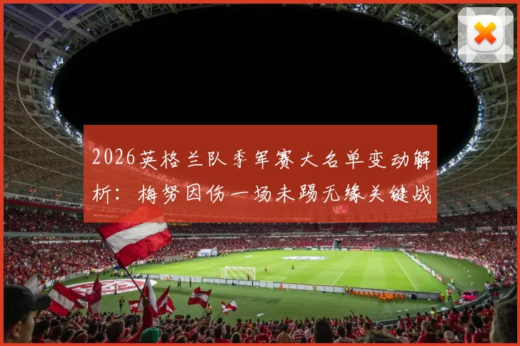 2026英格兰队季军赛大名单变动解析:梅努因伤一场未踢无缘关键战,新人机会几何?