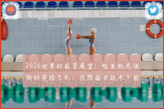 2026世界杯前景展望:哈里凯恩领衔的英格兰队,在图赫尔战术下能走多远?终极实力解析
