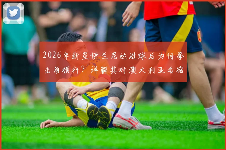 2026年新星伊兰昆达进球后为何拳击角旗杆？详解其对澳大利亚名宿卡希尔的经典传承