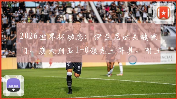 2026世界杯动态:伊兰昆达关键破门,澳大利亚1-0领先土耳其,附土耳其队赛后分析