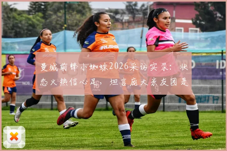 曼城前锋小蜘蛛2026采访实录:状态火热信心足,坦言庞大亲友团是强大后盾