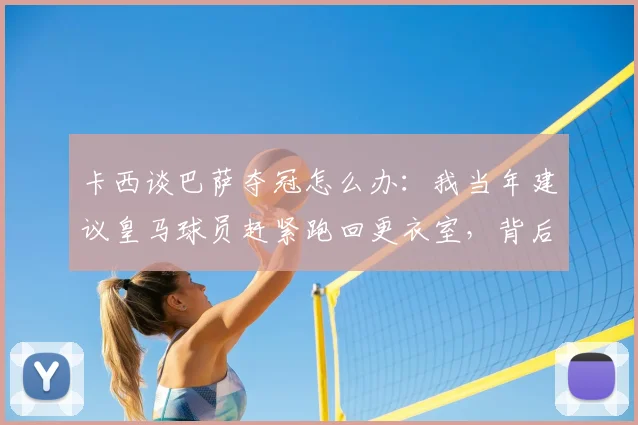 卡西谈巴萨夺冠怎么办:我当年建议皇马球员赶紧跑回更衣室,背后是门将的智慧