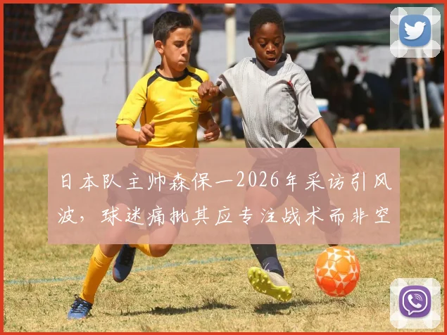 日本队主帅森保一2026年采访引风波，球迷痛批其应专注战术而非空谈