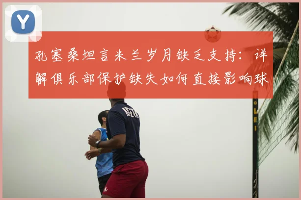 孔塞桑坦言米兰岁月缺乏支持：详解俱乐部保护缺失如何直接影响球员场上表现与更衣室凝聚力