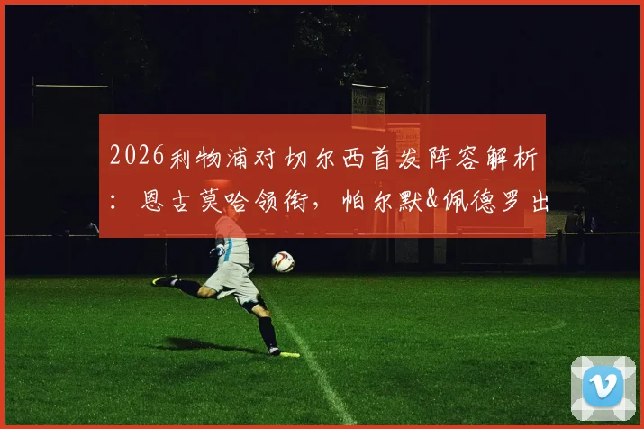 2026利物浦对切尔西首发阵容解析：恩古莫哈领衔，帕尔默&佩德罗出战看点全览