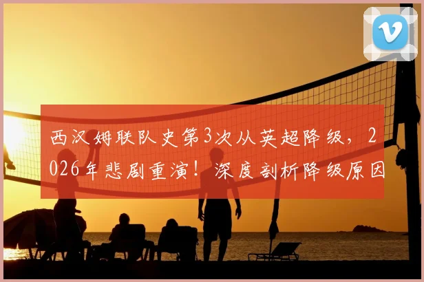 西汉姆联队史第3次从英超降级,2026年悲剧重演!深度剖析降级原因、球员去留及重返英超前景
