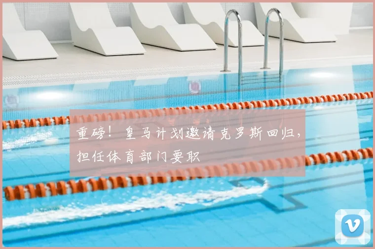 重磅!皇马计划邀请克罗斯回归,担任体育部门要职