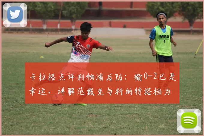 卡拉格点评利物浦后防:输0-2已是幸运,详解范戴克与科纳特搭档为何如此挣扎