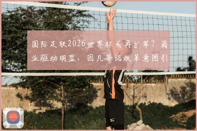 国际足联2026世界杯或再扩军？商业驱动明显，因凡蒂诺改革意图引热议