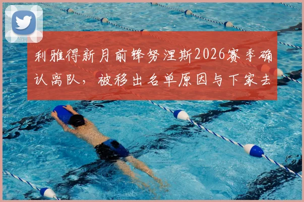 利雅得新月前锋努涅斯2026赛季确认离队,被移出名单原因与下家去向分析